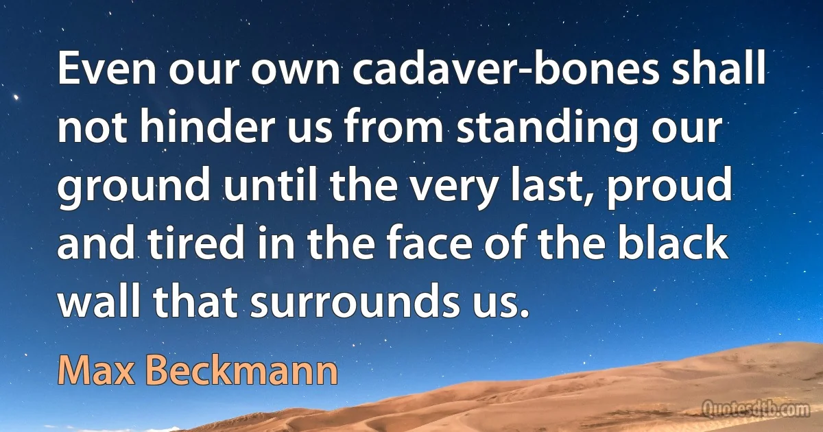 Even our own cadaver-bones shall not hinder us from standing our ground until the very last, proud and tired in the face of the black wall that surrounds us. (Max Beckmann)