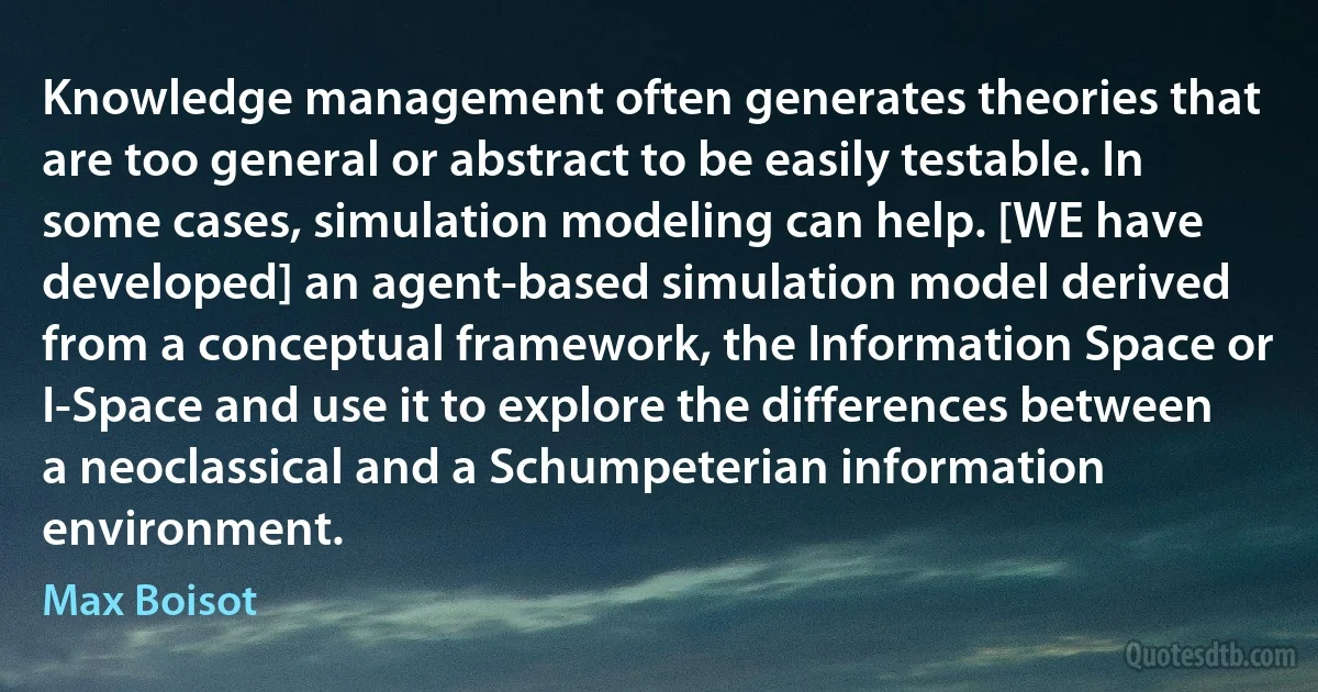 Knowledge management often generates theories that are too general or abstract to be easily testable. In some cases, simulation modeling can help. [WE have developed] an agent-based simulation model derived from a conceptual framework, the Information Space or I-Space and use it to explore the differences between a neoclassical and a Schumpeterian information environment. (Max Boisot)