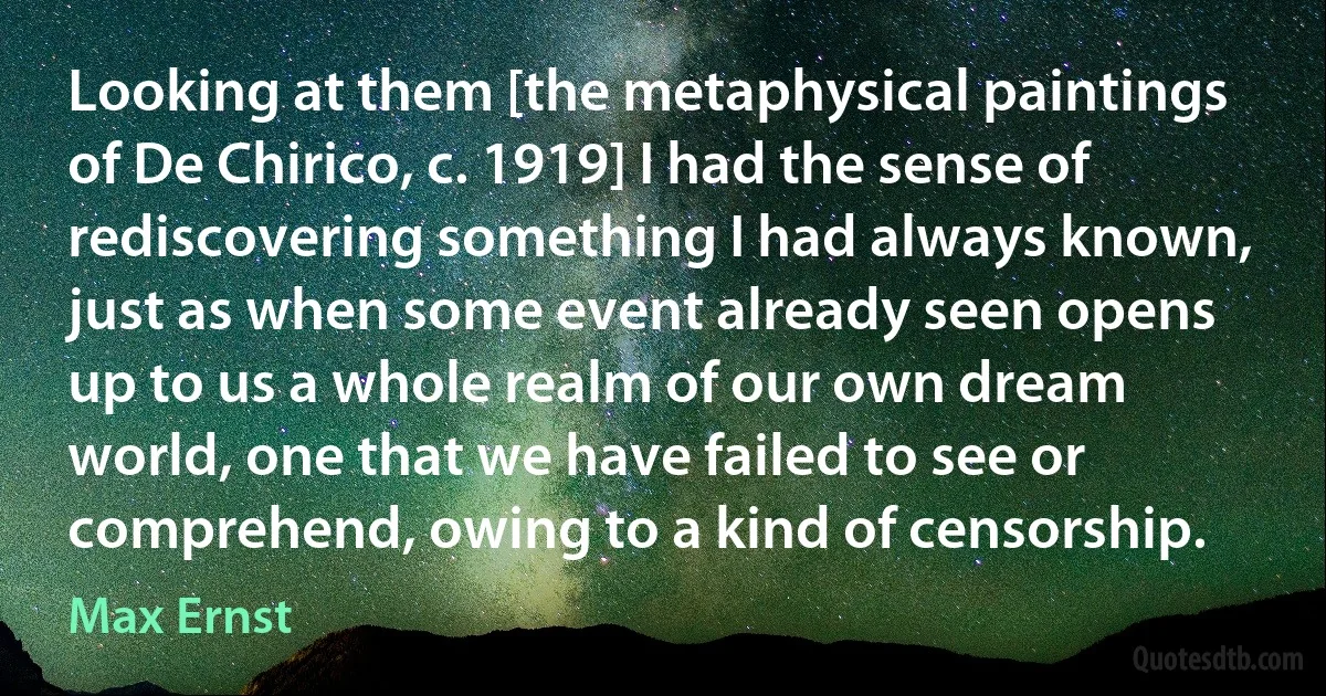 Looking at them [the metaphysical paintings of De Chirico, c. 1919] I had the sense of rediscovering something I had always known, just as when some event already seen opens up to us a whole realm of our own dream world, one that we have failed to see or comprehend, owing to a kind of censorship. (Max Ernst)