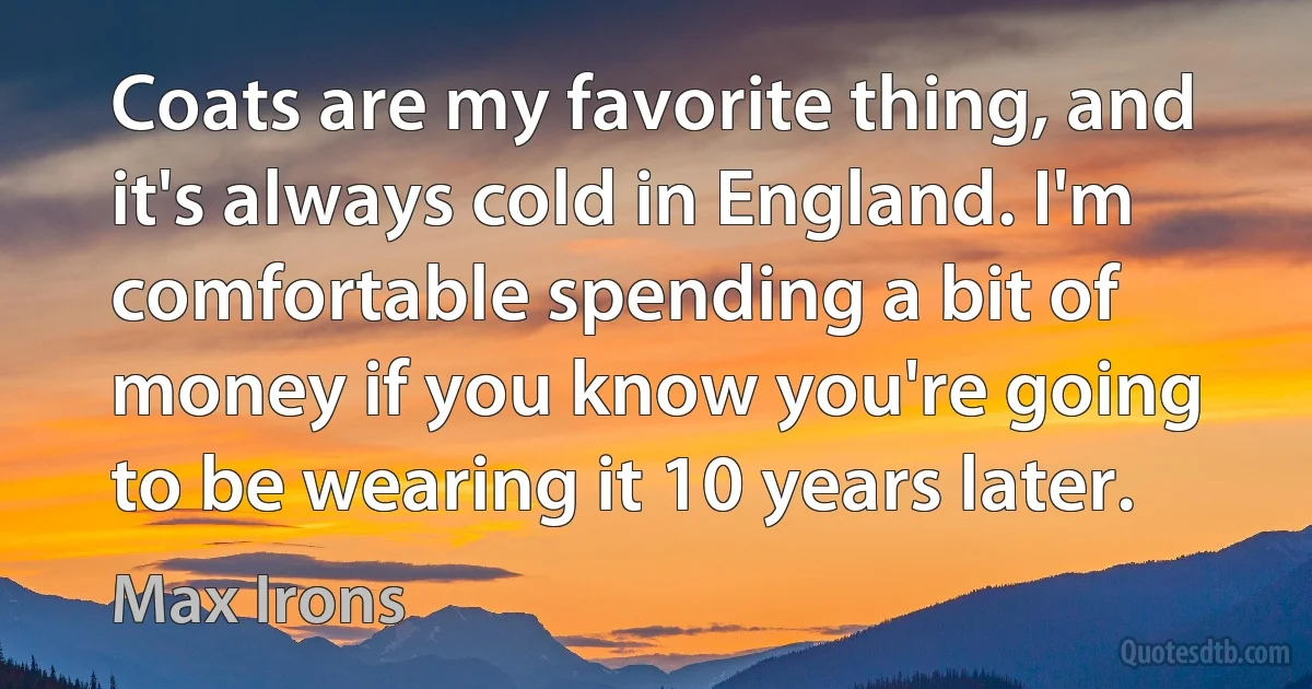 Coats are my favorite thing, and it's always cold in England. I'm comfortable spending a bit of money if you know you're going to be wearing it 10 years later. (Max Irons)