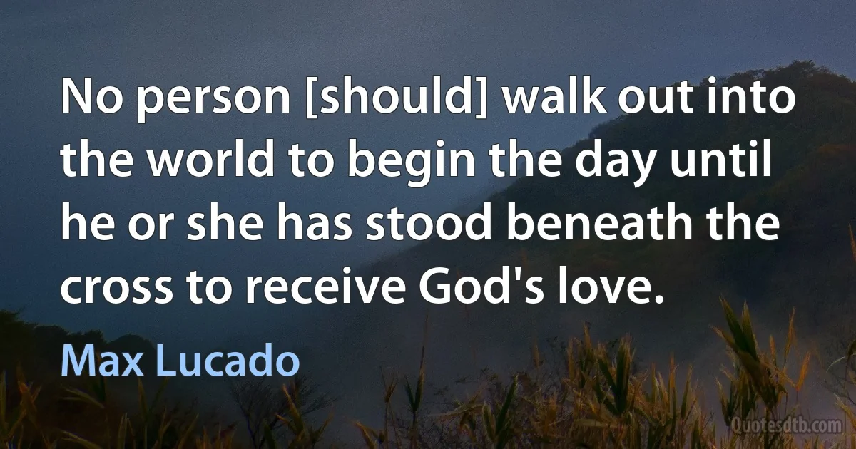 No person [should] walk out into the world to begin the day until he or she has stood beneath the cross to receive God's love. (Max Lucado)