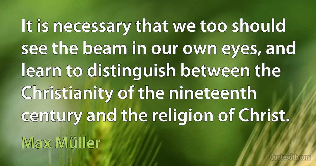 It is necessary that we too should see the beam in our own eyes, and learn to distinguish between the Christianity of the nineteenth century and the religion of Christ. (Max Müller)