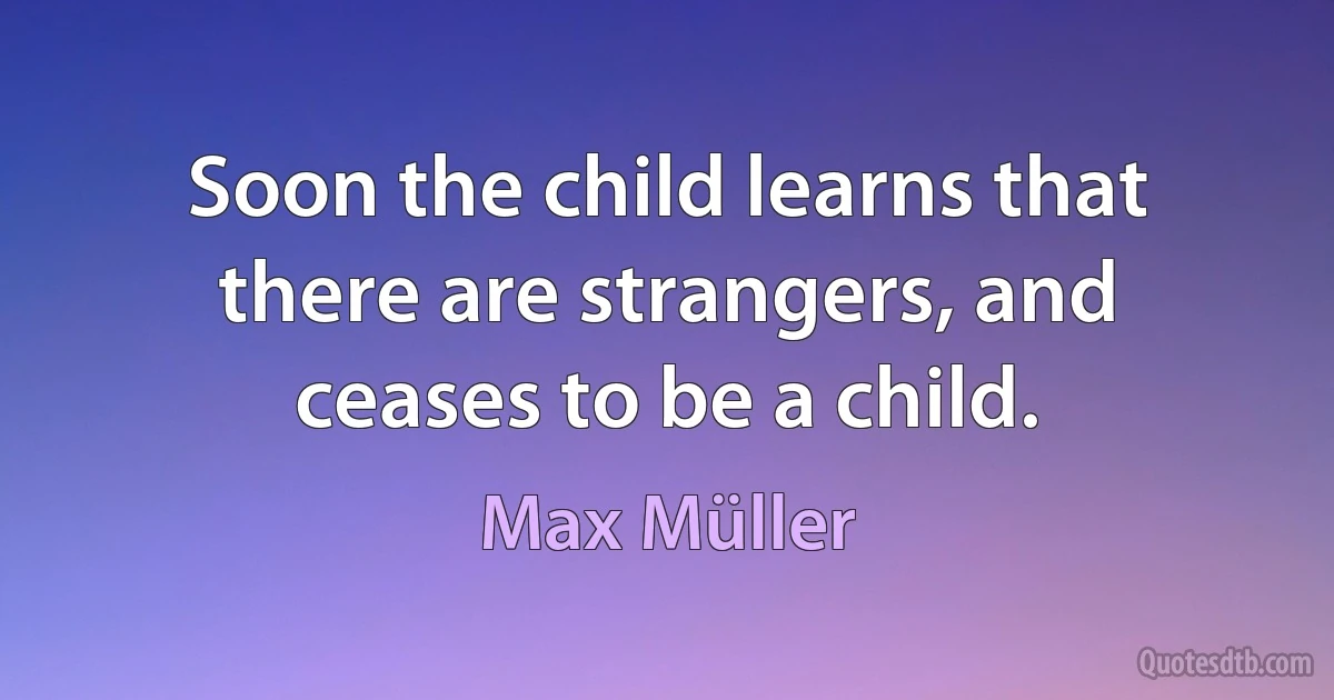 Soon the child learns that there are strangers, and ceases to be a child. (Max Müller)