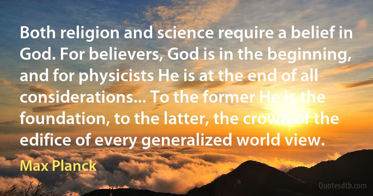 Both religion and science require a belief in God. For believers, God is in the beginning, and for physicists He is at the end of all considerations... To the former He is the foundation, to the latter, the crown of the edifice of every generalized world view. (Max Planck)