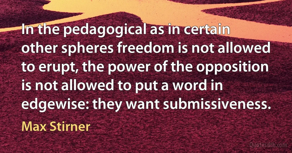 In the pedagogical as in certain other spheres freedom is not allowed to erupt, the power of the opposition is not allowed to put a word in edgewise: they want submissiveness. (Max Stirner)