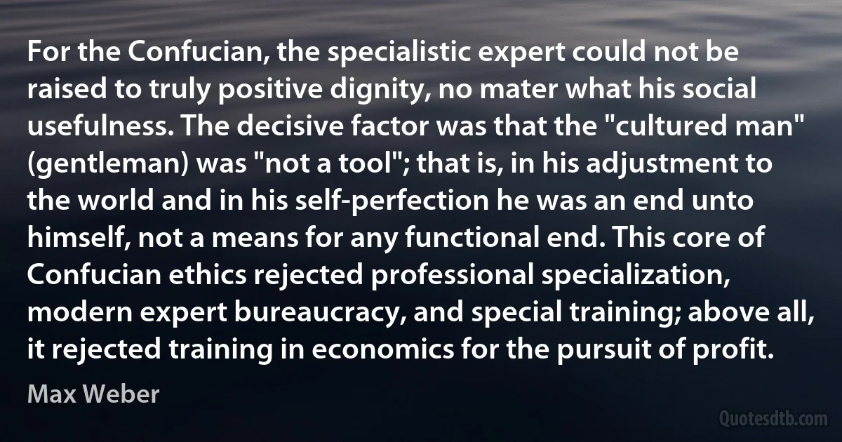 For the Confucian, the specialistic expert could not be raised to truly positive dignity, no mater what his social usefulness. The decisive factor was that the "cultured man" (gentleman) was "not a tool"; that is, in his adjustment to the world and in his self-perfection he was an end unto himself, not a means for any functional end. This core of Confucian ethics rejected professional specialization, modern expert bureaucracy, and special training; above all, it rejected training in economics for the pursuit of profit. (Max Weber)