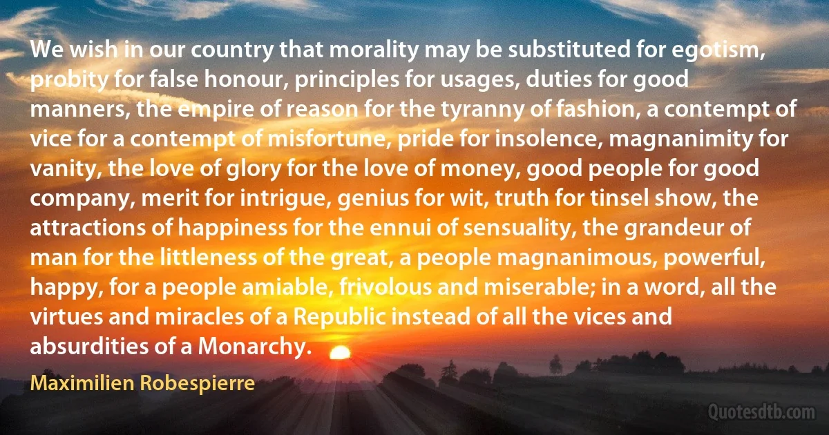 We wish in our country that morality may be substituted for egotism, probity for false honour, principles for usages, duties for good manners, the empire of reason for the tyranny of fashion, a contempt of vice for a contempt of misfortune, pride for insolence, magnanimity for vanity, the love of glory for the love of money, good people for good company, merit for intrigue, genius for wit, truth for tinsel show, the attractions of happiness for the ennui of sensuality, the grandeur of man for the littleness of the great, a people magnanimous, powerful, happy, for a people amiable, frivolous and miserable; in a word, all the virtues and miracles of a Republic instead of all the vices and absurdities of a Monarchy. (Maximilien Robespierre)