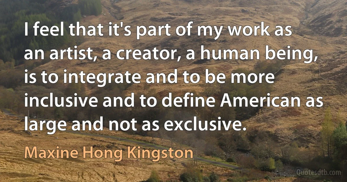 I feel that it's part of my work as an artist, a creator, a human being, is to integrate and to be more inclusive and to define American as large and not as exclusive. (Maxine Hong Kingston)