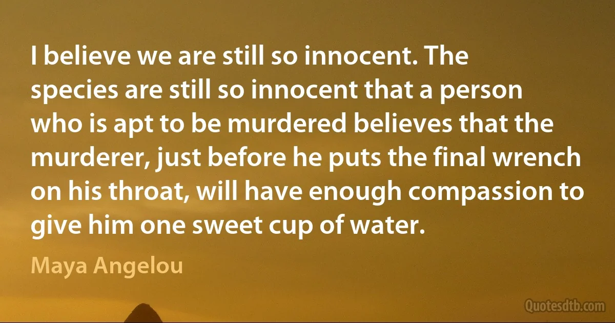 I believe we are still so innocent. The species are still so innocent that a person who is apt to be murdered believes that the murderer, just before he puts the final wrench on his throat, will have enough compassion to give him one sweet cup of water. (Maya Angelou)