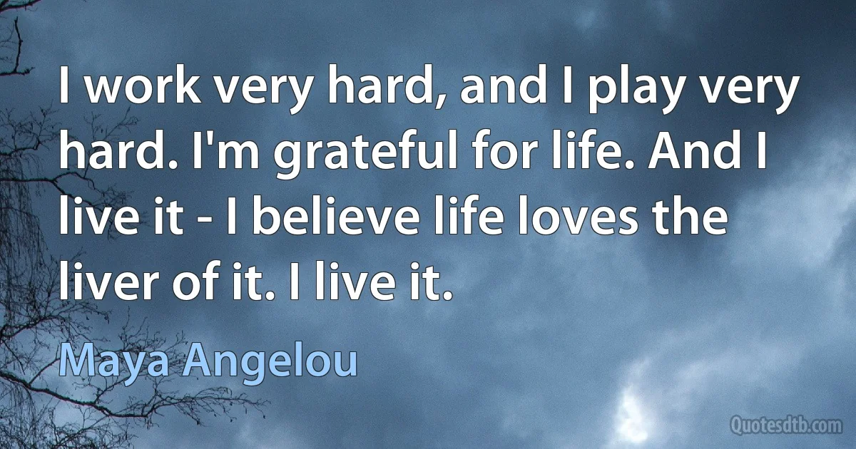 I work very hard, and I play very hard. I'm grateful for life. And I live it - I believe life loves the liver of it. I live it. (Maya Angelou)