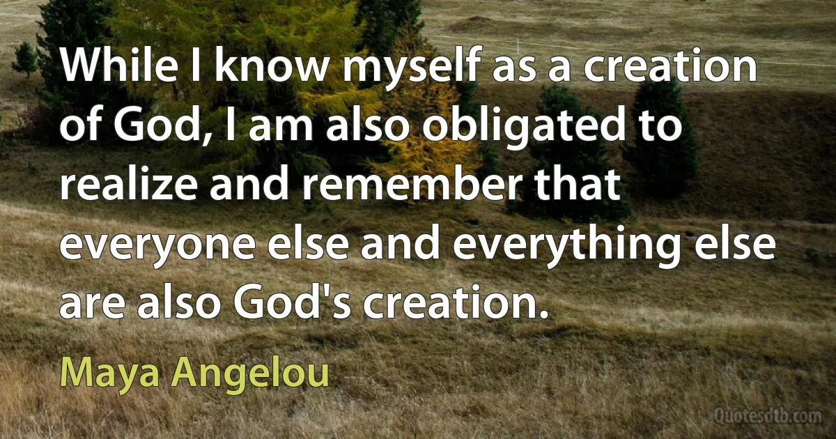 While I know myself as a creation of God, I am also obligated to realize and remember that everyone else and everything else are also God's creation. (Maya Angelou)