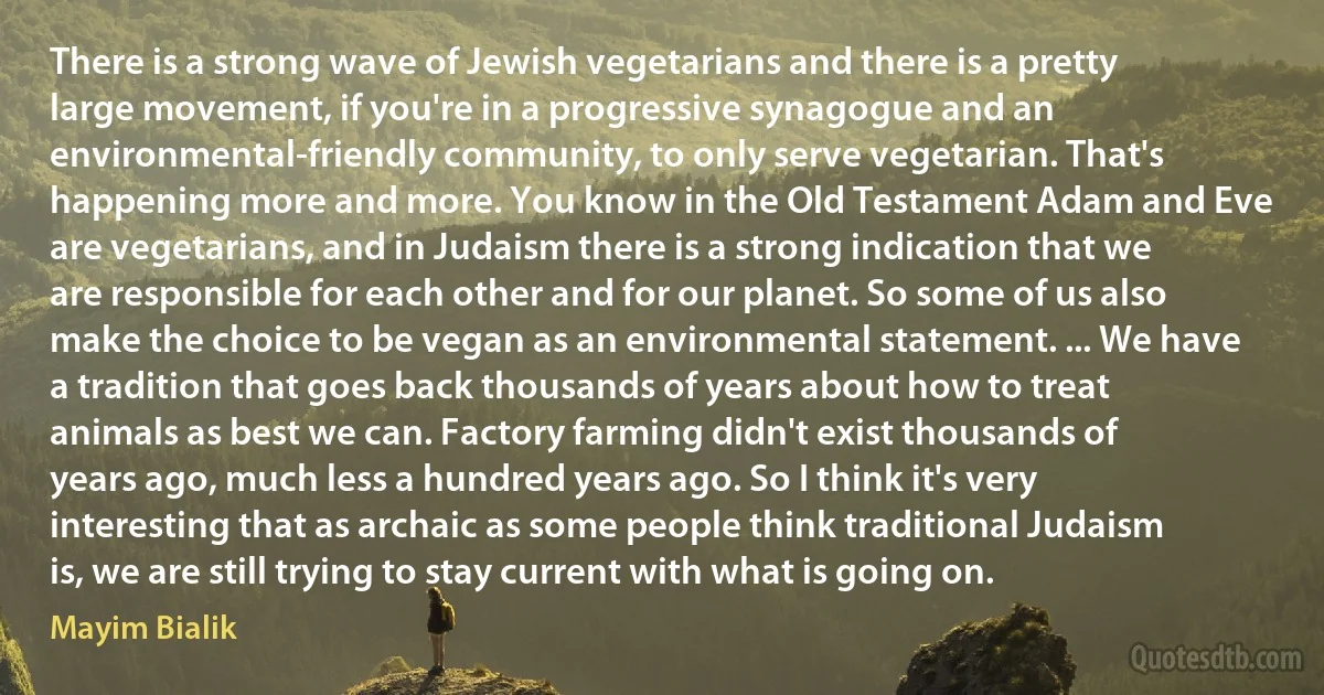 There is a strong wave of Jewish vegetarians and there is a pretty large movement, if you're in a progressive synagogue and an environmental-friendly community, to only serve vegetarian. That's happening more and more. You know in the Old Testament Adam and Eve are vegetarians, and in Judaism there is a strong indication that we are responsible for each other and for our planet. So some of us also make the choice to be vegan as an environmental statement. ... We have a tradition that goes back thousands of years about how to treat animals as best we can. Factory farming didn't exist thousands of years ago, much less a hundred years ago. So I think it's very interesting that as archaic as some people think traditional Judaism is, we are still trying to stay current with what is going on. (Mayim Bialik)