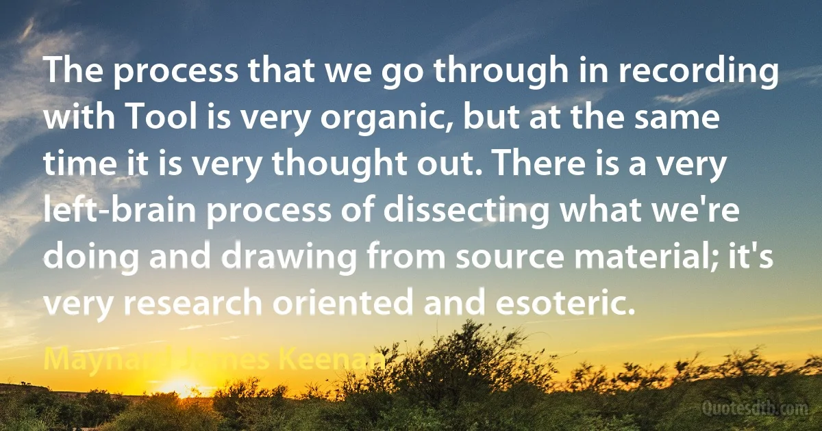 The process that we go through in recording with Tool is very organic, but at the same time it is very thought out. There is a very left-brain process of dissecting what we're doing and drawing from source material; it's very research oriented and esoteric. (Maynard James Keenan)