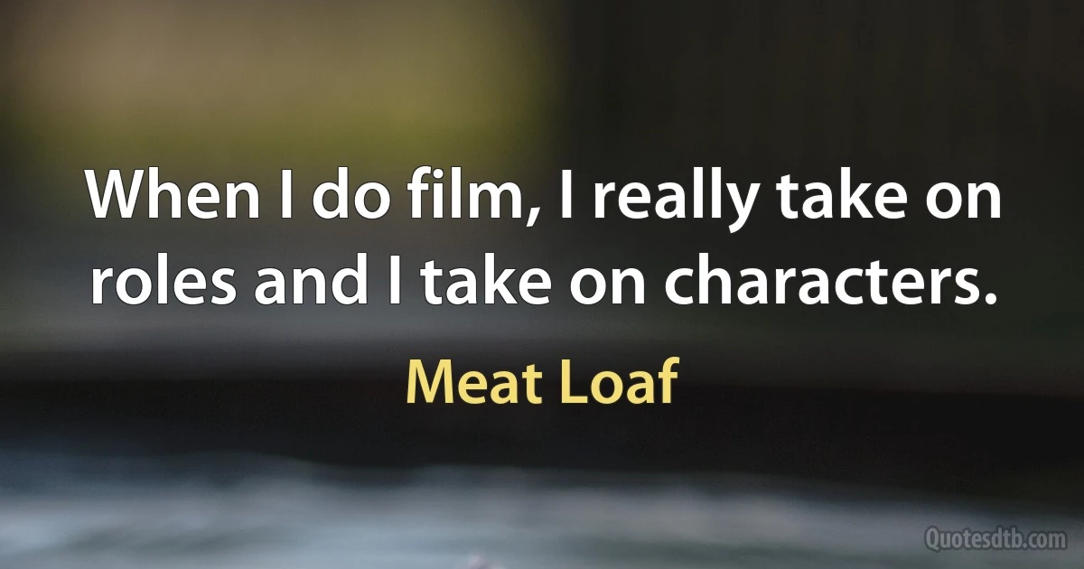 When I do film, I really take on roles and I take on characters. (Meat Loaf)