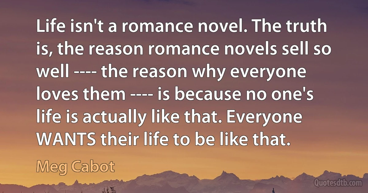 Life isn't a romance novel. The truth is, the reason romance novels sell so well ---- the reason why everyone loves them ---- is because no one's life is actually like that. Everyone WANTS their life to be like that. (Meg Cabot)