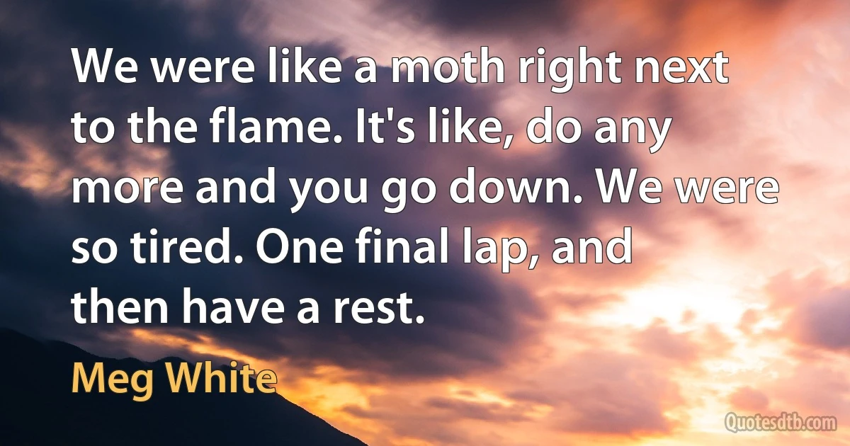 We were like a moth right next to the flame. It's like, do any more and you go down. We were so tired. One final lap, and then have a rest. (Meg White)