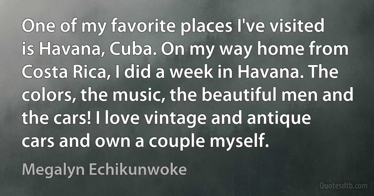 One of my favorite places I've visited is Havana, Cuba. On my way home from Costa Rica, I did a week in Havana. The colors, the music, the beautiful men and the cars! I love vintage and antique cars and own a couple myself. (Megalyn Echikunwoke)