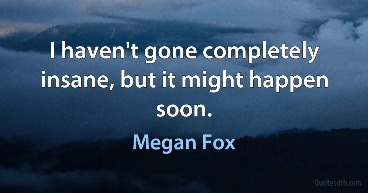 I haven't gone completely insane, but it might happen soon. (Megan Fox)