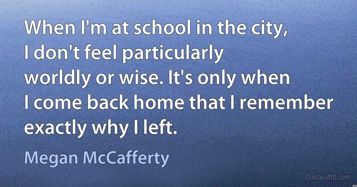 When I'm at school in the city, I don't feel particularly worldly or wise. It's only when I come back home that I remember exactly why I left. (Megan McCafferty)