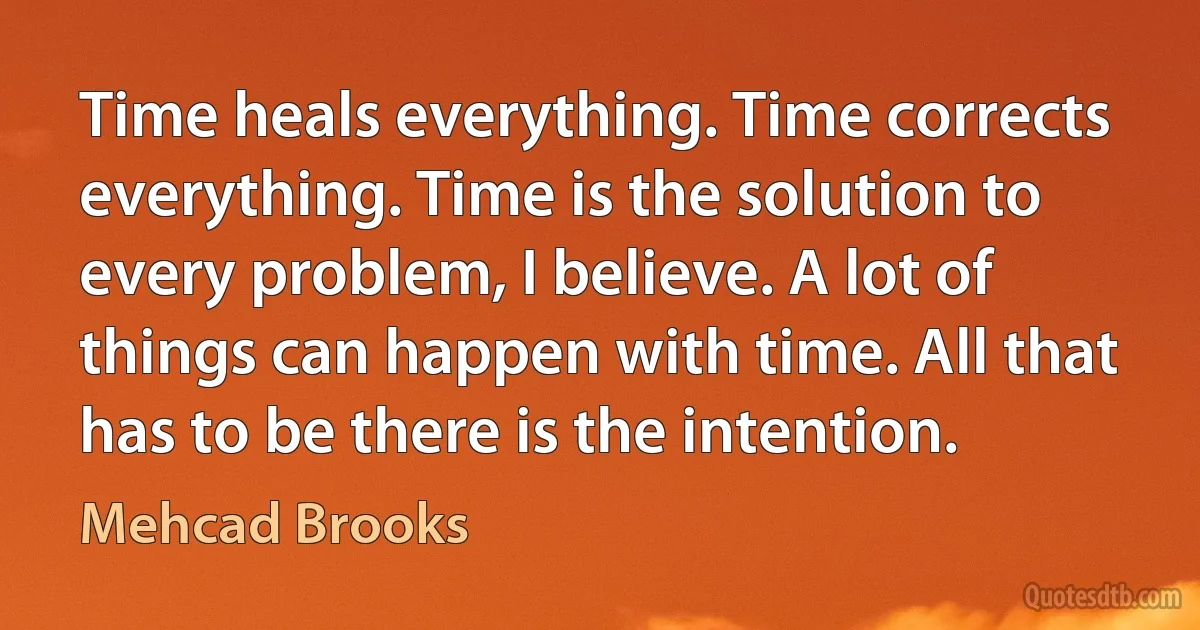 Time heals everything. Time corrects everything. Time is the solution to every problem, I believe. A lot of things can happen with time. All that has to be there is the intention. (Mehcad Brooks)