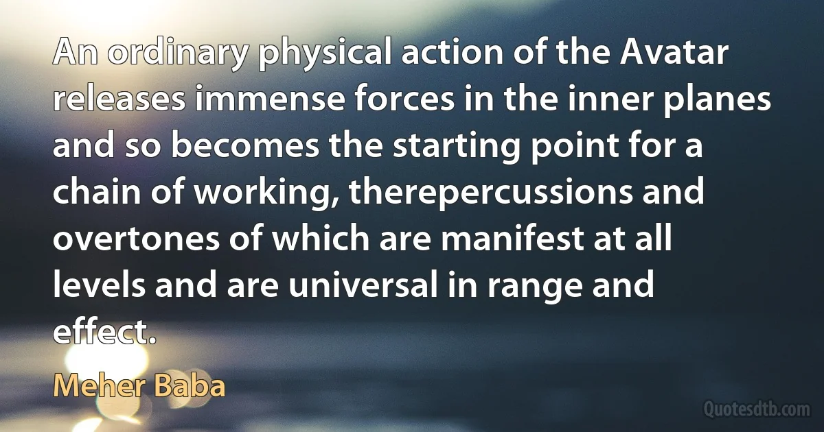 An ordinary physical action of the Avatar releases immense forces in the inner planes and so becomes the starting point for a chain of working, therepercussions and overtones of which are manifest at all levels and are universal in range and effect. (Meher Baba)