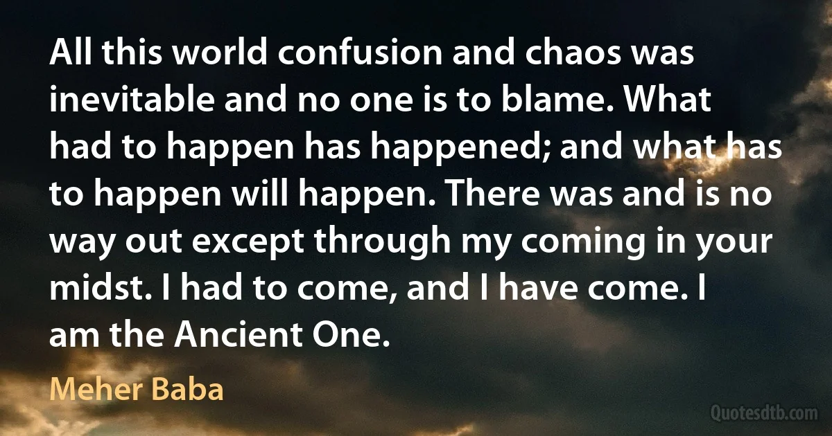 All this world confusion and chaos was inevitable and no one is to blame. What had to happen has happened; and what has to happen will happen. There was and is no way out except through my coming in your midst. I had to come, and I have come. I am the Ancient One. (Meher Baba)