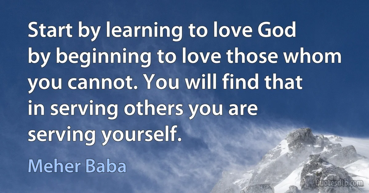 Start by learning to love God by beginning to love those whom you cannot. You will find that in serving others you are serving yourself. (Meher Baba)