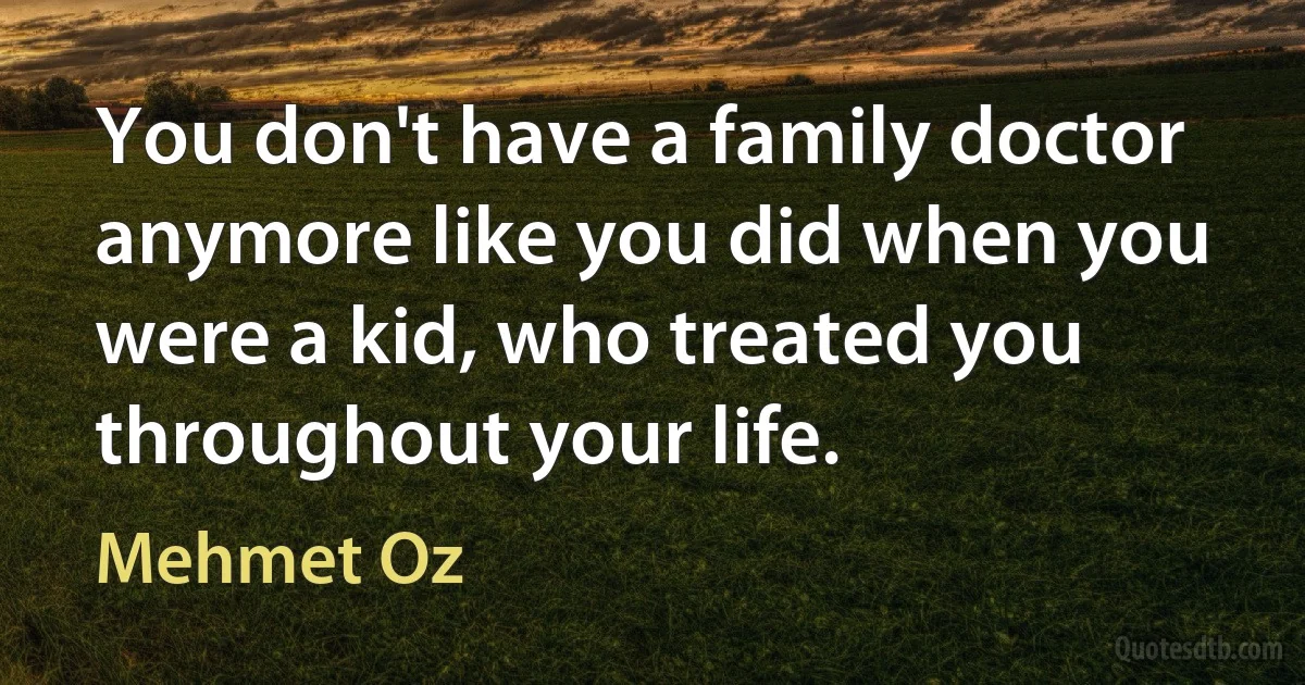 You don't have a family doctor anymore like you did when you were a kid, who treated you throughout your life. (Mehmet Oz)