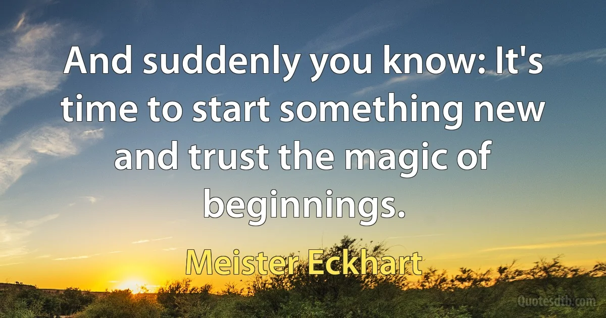 And suddenly you know: It's time to start something new and trust the magic of beginnings. (Meister Eckhart)