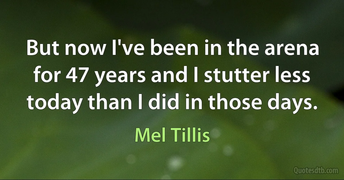 But now I've been in the arena for 47 years and I stutter less today than I did in those days. (Mel Tillis)