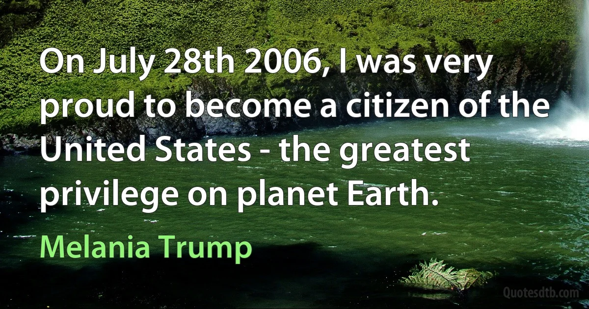 On July 28th 2006, I was very proud to become a citizen of the United States - the greatest privilege on planet Earth. (Melania Trump)