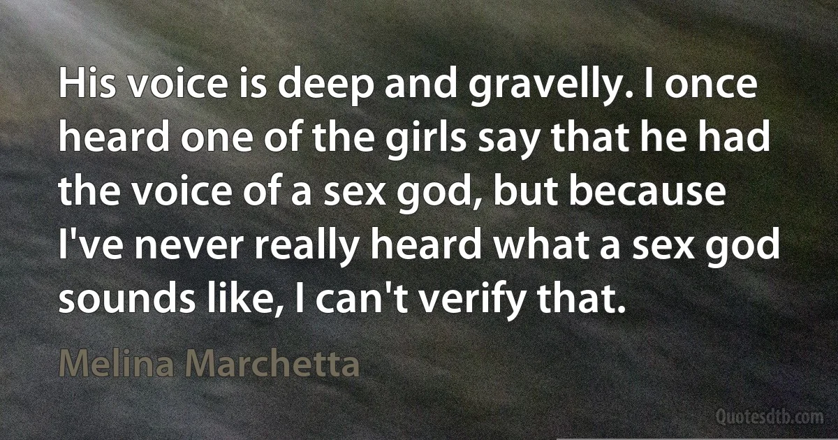 His voice is deep and gravelly. I once heard one of the girls say that he had the voice of a sex god, but because I've never really heard what a sex god sounds like, I can't verify that. (Melina Marchetta)