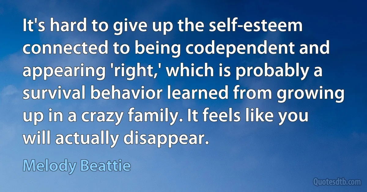 It's hard to give up the self-esteem connected to being codependent and appearing 'right,' which is probably a survival behavior learned from growing up in a crazy family. It feels like you will actually disappear. (Melody Beattie)