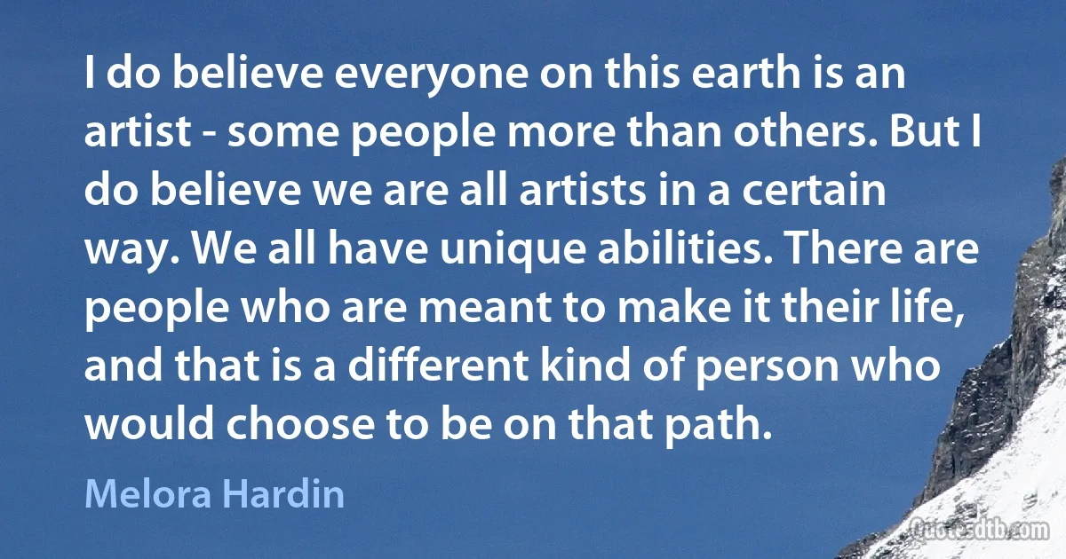 I do believe everyone on this earth is an artist - some people more than others. But I do believe we are all artists in a certain way. We all have unique abilities. There are people who are meant to make it their life, and that is a different kind of person who would choose to be on that path. (Melora Hardin)