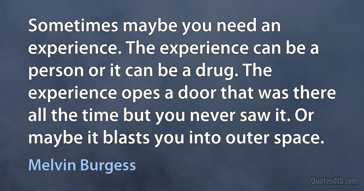 Sometimes maybe you need an experience. The experience can be a person or it can be a drug. The experience opes a door that was there all the time but you never saw it. Or maybe it blasts you into outer space. (Melvin Burgess)