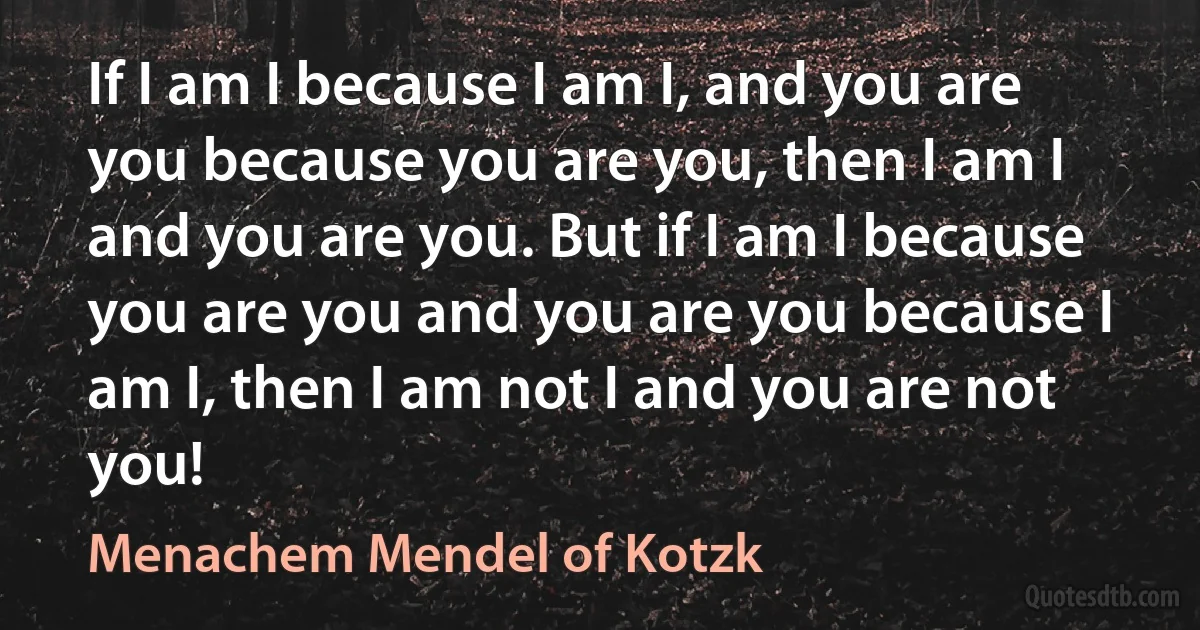 If I am I because I am I, and you are you because you are you, then I am I and you are you. But if I am I because you are you and you are you because I am I, then I am not I and you are not you! (Menachem Mendel of Kotzk)