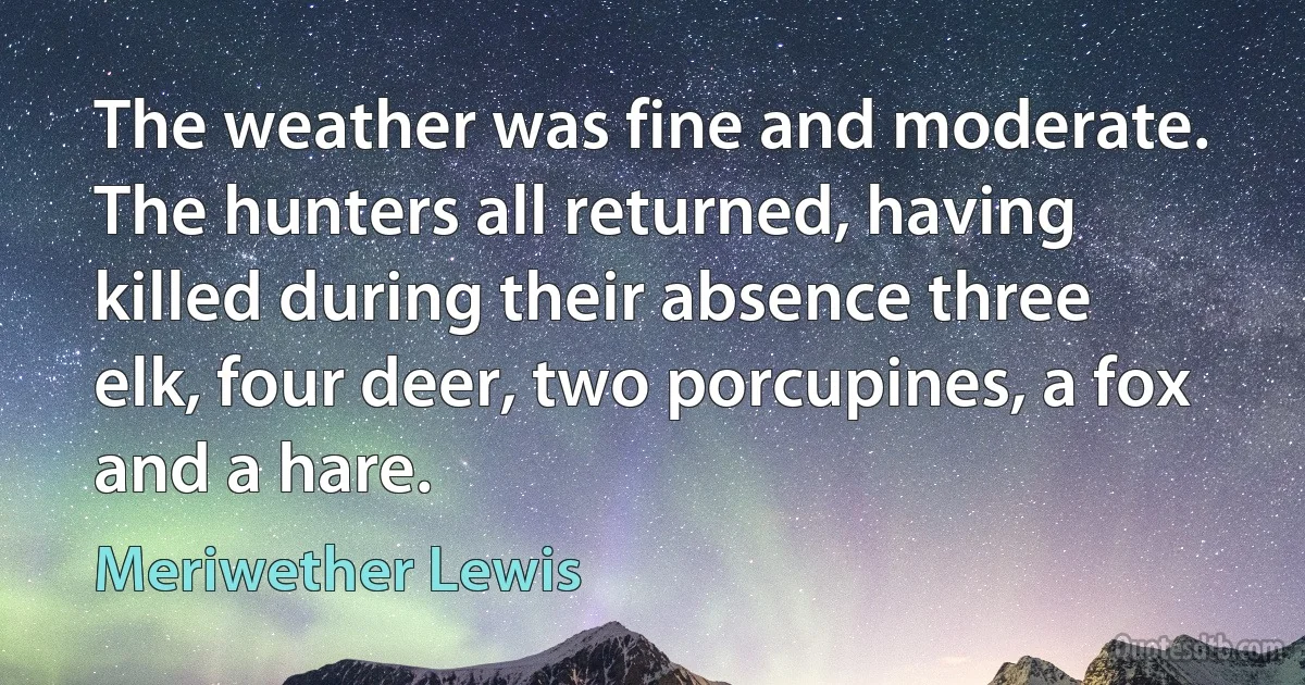 The weather was fine and moderate. The hunters all returned, having killed during their absence three elk, four deer, two porcupines, a fox and a hare. (Meriwether Lewis)