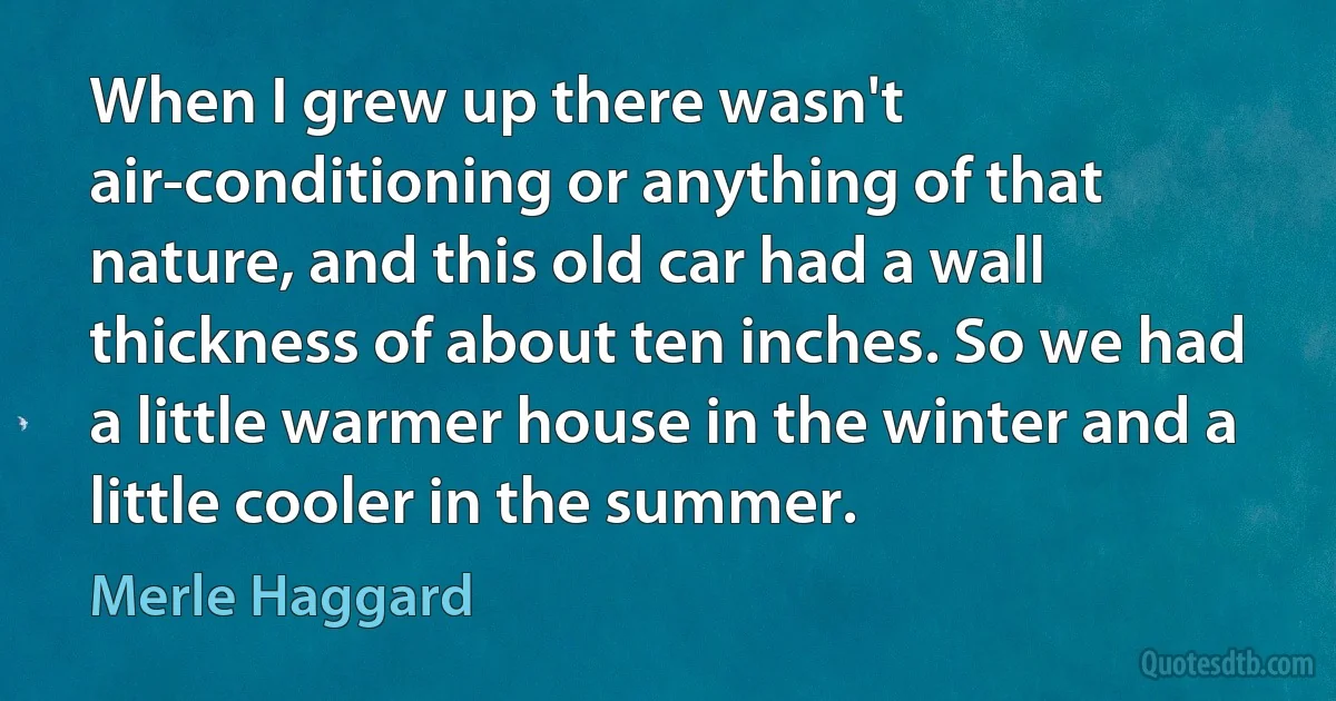 When I grew up there wasn't air-conditioning or anything of that nature, and this old car had a wall thickness of about ten inches. So we had a little warmer house in the winter and a little cooler in the summer. (Merle Haggard)