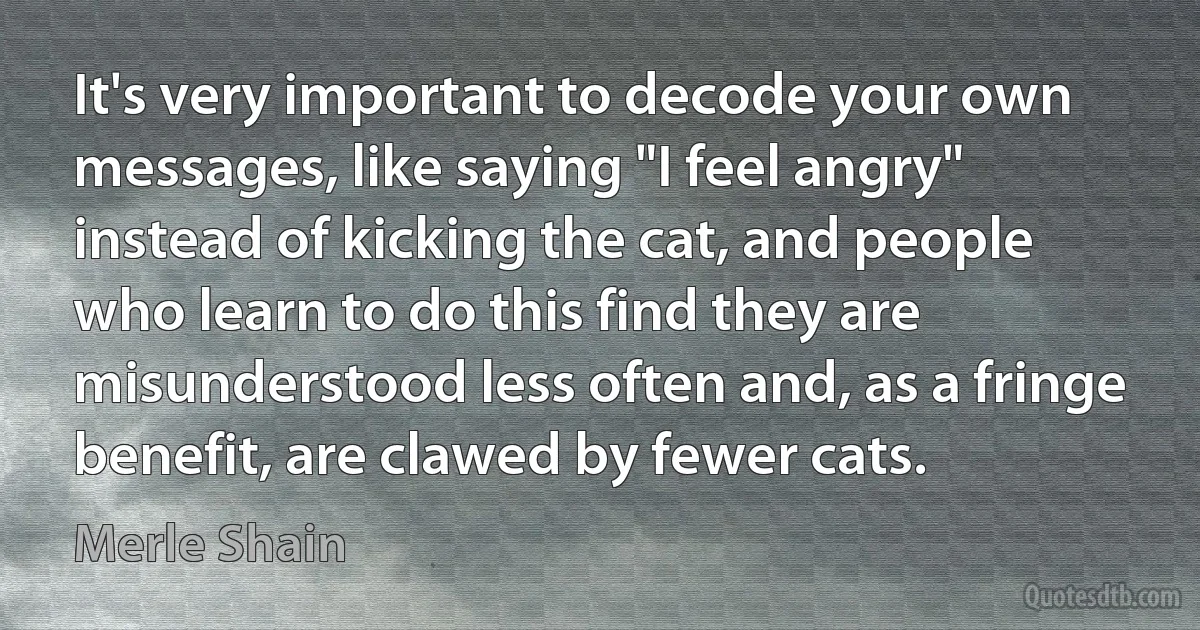 It's very important to decode your own messages, like saying "I feel angry" instead of kicking the cat, and people who learn to do this find they are misunderstood less often and, as a fringe benefit, are clawed by fewer cats. (Merle Shain)