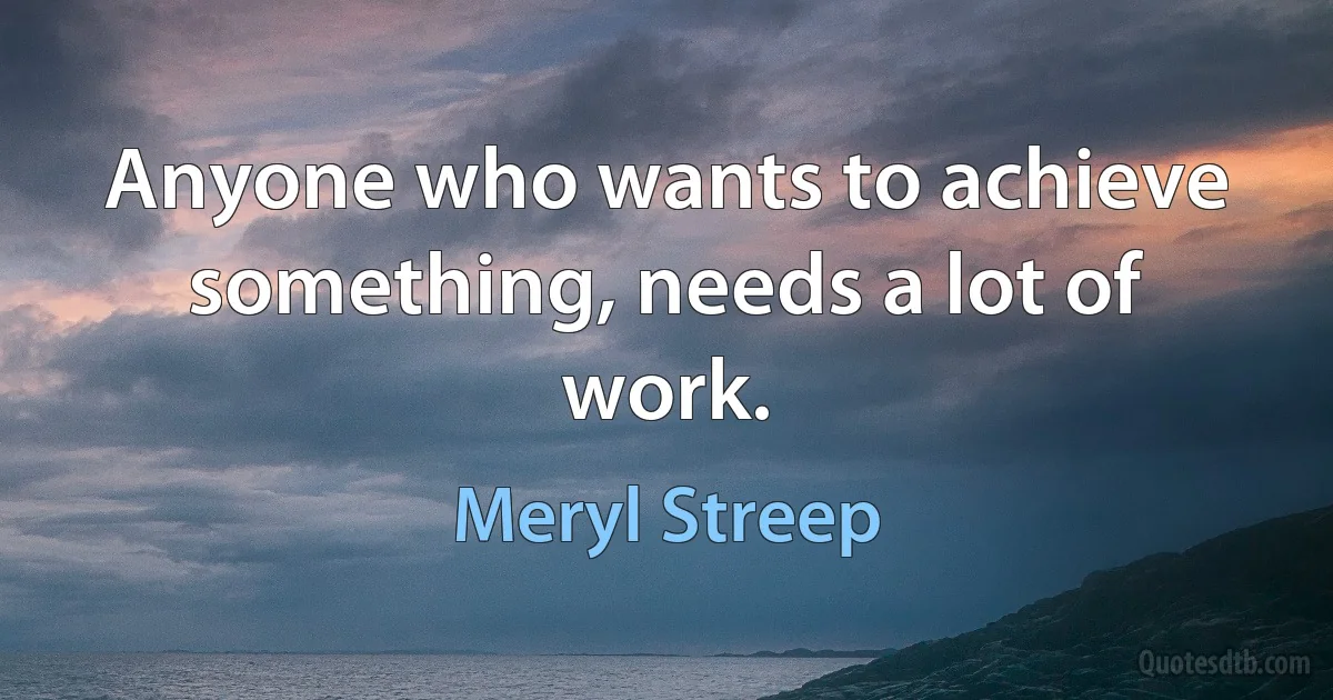 Anyone who wants to achieve something, needs a lot of work. (Meryl Streep)