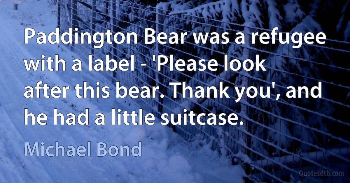 Paddington Bear was a refugee with a label - 'Please look after this bear. Thank you', and he had a little suitcase. (Michael Bond)