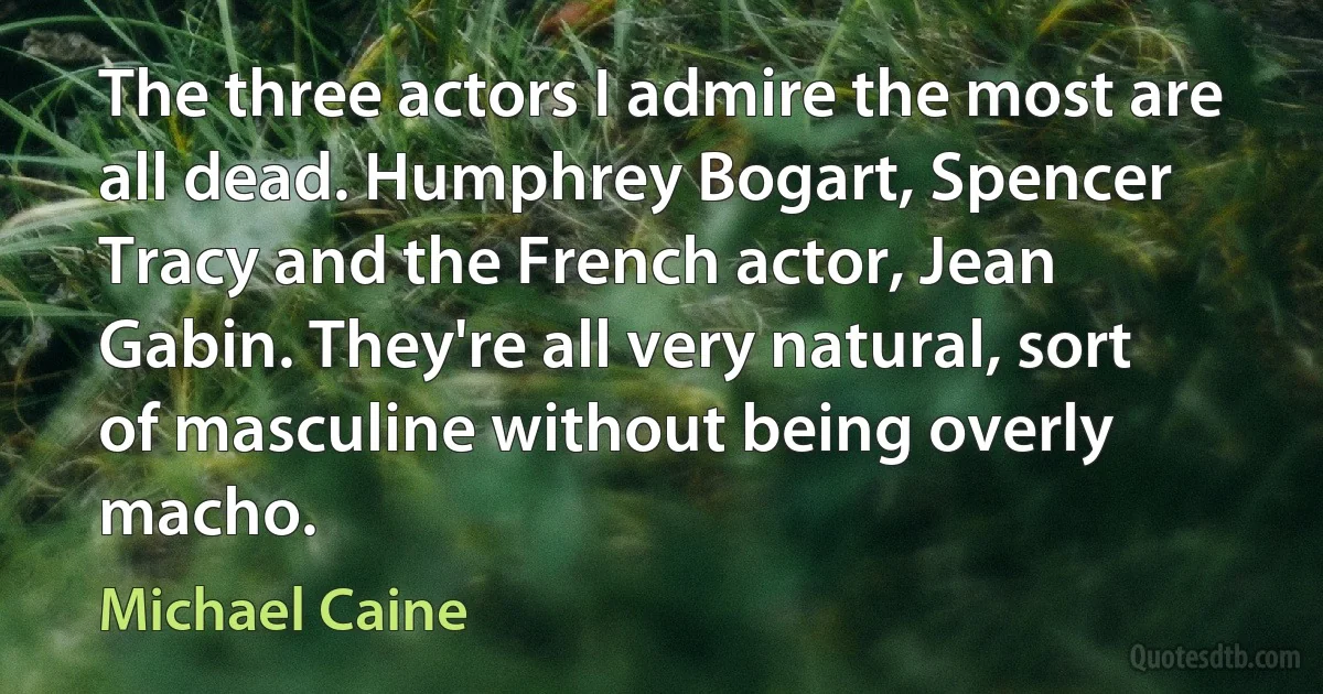 The three actors I admire the most are all dead. Humphrey Bogart, Spencer Tracy and the French actor, Jean Gabin. They're all very natural, sort of masculine without being overly macho. (Michael Caine)