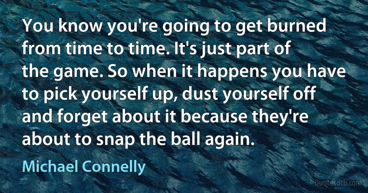 You know you're going to get burned from time to time. It's just part of the game. So when it happens you have to pick yourself up, dust yourself off and forget about it because they're about to snap the ball again. (Michael Connelly)