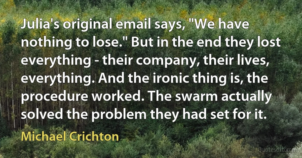 Julia's original email says, "We have nothing to lose." But in the end they lost everything - their company, their lives, everything. And the ironic thing is, the procedure worked. The swarm actually solved the problem they had set for it. (Michael Crichton)