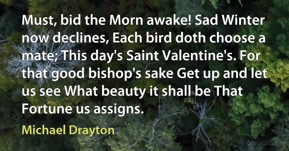 Must, bid the Morn awake! Sad Winter now declines, Each bird doth choose a mate; This day's Saint Valentine's. For that good bishop's sake Get up and let us see What beauty it shall be That Fortune us assigns. (Michael Drayton)