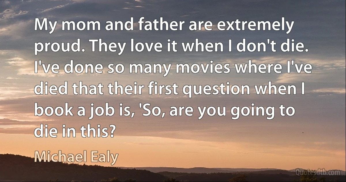 My mom and father are extremely proud. They love it when I don't die. I've done so many movies where I've died that their first question when I book a job is, 'So, are you going to die in this? (Michael Ealy)