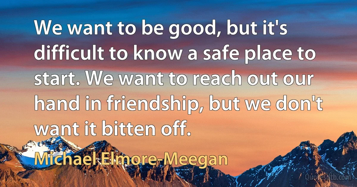 We want to be good, but it's difficult to know a safe place to start. We want to reach out our hand in friendship, but we don't want it bitten off. (Michael Elmore-Meegan)