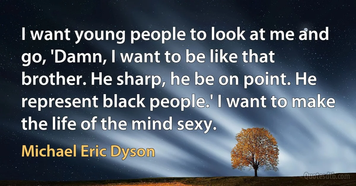 I want young people to look at me and go, 'Damn, I want to be like that brother. He sharp, he be on point. He represent black people.' I want to make the life of the mind sexy. (Michael Eric Dyson)