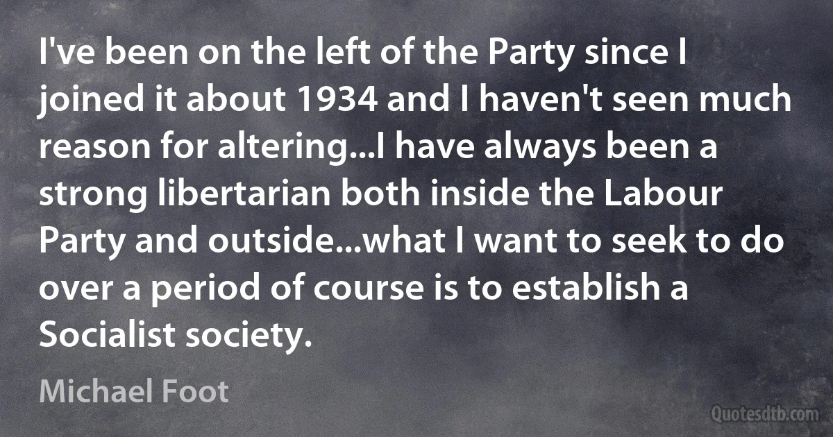 I've been on the left of the Party since I joined it about 1934 and I haven't seen much reason for altering...I have always been a strong libertarian both inside the Labour Party and outside...what I want to seek to do over a period of course is to establish a Socialist society. (Michael Foot)