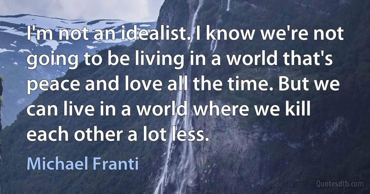 I'm not an idealist. I know we're not going to be living in a world that's peace and love all the time. But we can live in a world where we kill each other a lot less. (Michael Franti)